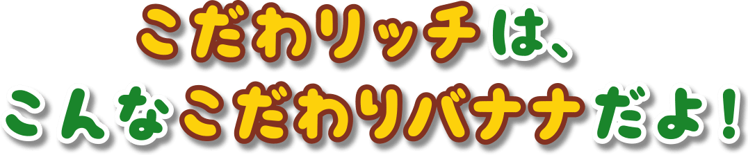 こだわリッチは、こんなこだわりバナナだよ！